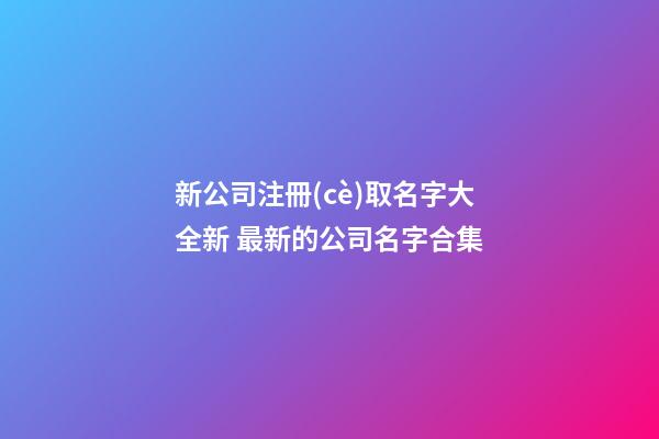 新公司注冊(cè)取名字大全新 最新的公司名字合集